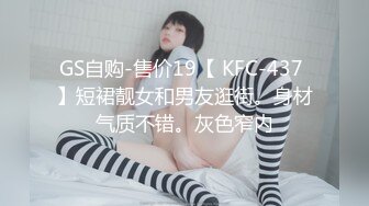 GS自购-售价19【 KFC-437 】短裙靓女和男友逛街。身材气质不错。灰色窄内