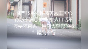 国产TS系列性感美人王可心欲求不满想被操 撩人口活不停要求直男“用你大鸡巴顶我”骚到不行