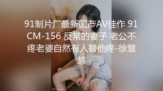 91制片厂最新国产AV佳作 91CM-156 反常的妻子 老公不疼老婆自然有人替他疼-徐慧慧