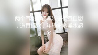 两个气质年轻嫩妹子相互自慰，道具插穴，年轻水多淫水超多