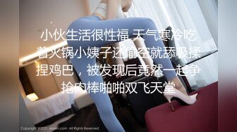 小伙生活很性福 天气寒冷吃着火锅小姨子还偷空就舔吸揉捏鸡巴，被发现后竟然一起争抢肉棒啪啪双飞天堂