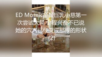 ED Mosaic童顏巨乳小慈第一次尝试大屌 全程兴奋不已说她的穴穴已经变成那根的形状 (2)