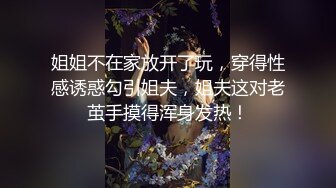 姐姐不在家放开了玩，穿得性感诱惑勾引姐夫，姐夫这对老茧手摸得浑身发热！