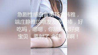 急剧性感白富美TS金韩雅，端庄静雅的喂友友吃香棒，好吃吗，嗯嗯，你舔得我好爽 宝贝，要射了 含住  啊啊！