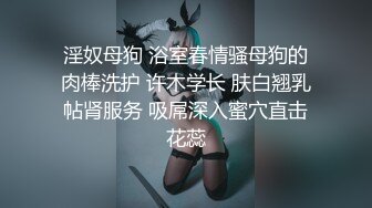 淫奴母狗 浴室春情骚母狗的肉棒洗护 许木学长 肤白翘乳帖肾服务 吸屌深入蜜穴直击花蕊