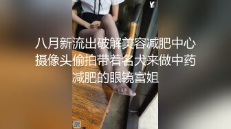 八月新流出破解美容减肥中心摄像头偷拍带着名犬来做中药减肥的眼镜富姐