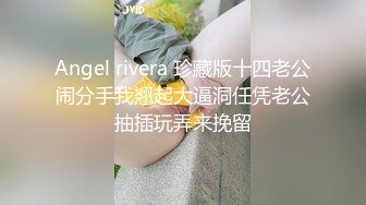 Angel rivera 珍藏版十四老公闹分手我翘起大逼洞任凭老公抽插玩弄来挽留