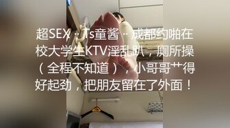 超SEX ·· Ts童酱 ·· 成都约啪在校大学生KTV淫乱趴，厕所操（全程不知道），小哥哥艹得好起劲，把朋友留在了外面！