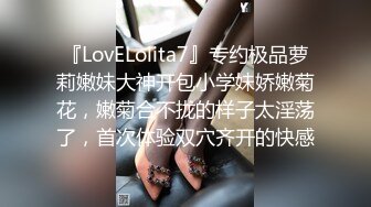 『LovELolita7』专约极品萝莉嫩妹大神开包小学妹娇嫩菊花，嫩菊合不拢的样子太淫荡了，首次体验双穴齐开的快感