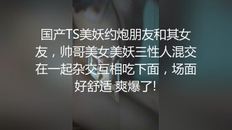 国产TS美妖约炮朋友和其女友，帅哥美女美妖三性人混交在一起杂交互相吃下面，场面好舒适 爽爆了!