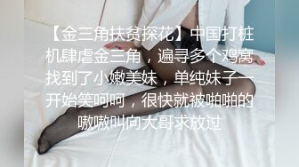 【金三角扶贫探花】中国打桩机肆虐金三角，遍寻多个鸡窝找到了小嫩美妹，单纯妹子一开始笑呵呵，很快就被啪啪的嗷嗷叫向大哥求放过