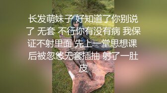 长发萌妹子 好知道了你别说了 无套 不行你有没有病 我保证不射里面 先上一堂思想课 后被忽悠无套插抽 射了一肚皮