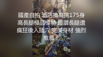 國產自拍 酒店搞高挑175身高長腿極品模特 超讚長腿遭瘋狂後入插穴 完美身材 強烈推薦！