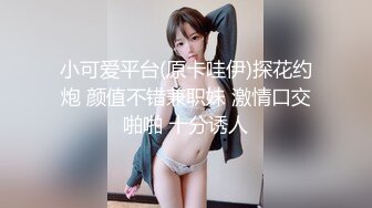 小可爱平台(原卡哇伊)探花约炮 颜值不错兼职妹 激情口交啪啪 十分诱人