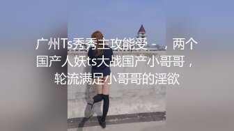 广州Ts秀秀主攻能受 - ，两个国产人妖ts大战国产小哥哥，轮流满足小哥哥的淫欲