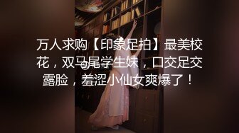 万人求购【印象足拍】最美校花，双马尾学生妹，口交足交露脸，羞涩小仙女爽爆了！