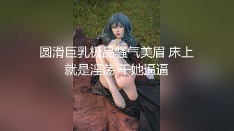 圆滑巨乳极品骚气美眉 床上就是淫荡 干她逼逼