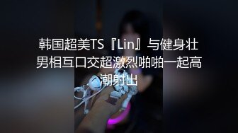 韩国超美TS『Lin』与健身壮男相互口交超激烈啪啪一起高潮射出