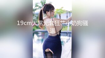 19cm大屌无套狂艹小奶狗骚逼