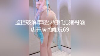 监控破解年轻少妇和肥猪哥酒店开房啪啪玩69