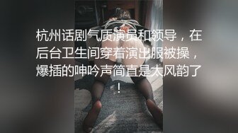 杭州话剧气质演员和领导，在后台卫生间穿着演出服被操，爆插的呻吟声简直是太风韵了！