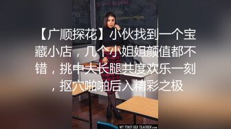 【广顺探花】小伙找到一个宝藏小店，几个小姐姐颜值都不错，挑中大长腿共度欢乐一刻，抠穴啪啪后入精彩之极