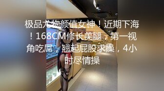 极品尤物颜值女神！近期下海！168CM修长美腿，第一视角吃屌，翘起屁股求操，4小时尽情操