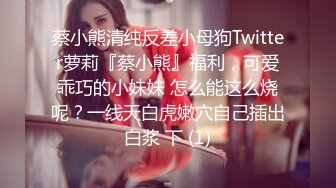 蔡小熊清纯反差小母狗Twitter萝莉『蔡小熊』福利，可爱乖巧的小妹妹 怎么能这么烧呢？一线天白虎嫩穴自己插出白浆 下 (1)