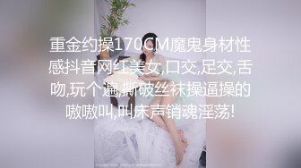 重金约操170CM魔鬼身材性感抖音网红美女,口交,足交,舌吻,玩个遍,撕破丝袜操逼操的嗷嗷叫,叫床声销魂淫荡!