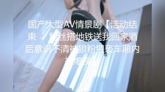 国产大型AV情景剧【活动结束❤️粉丝搭地铁送我回家酒后意识不清被狼粉猥亵车厢内被爆操】