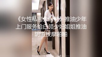 《女性私密大保健》推油少年上门服务给白领少妇姐姐推油阴道按摩啪啪