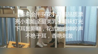 【秦总会所探花】外围品质漂亮小姐姐坚挺美乳，暧昧灯光下耳鬓厮磨，花式啪啪呻吟声不绝于耳，香艳刺激