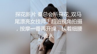 探花新片 秦总会所探花_双马尾漂亮女技师！超近视角拍摄，按摩一番再开操，扶着细腰後入