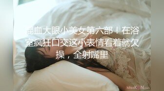 混血大眼小美女第六部！在浴室疯狂口交这小表情看着就欠操，全射嘴里