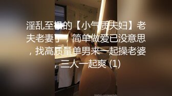 淫乱至极的【小气质夫妇】老夫老妻了，简单做爱已没意思，找高质量单男来一起操老婆，三人一起爽 (1)