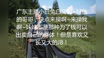 广东主播小白兔白又白~好色的哥哥，快点来操啊~来操我啊~妹妹不是那种为了钱可以出卖自己的身体！但是喜欢又长又大的JB！